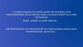 • CLASSIFICAÇÃO DA POPULAÇÃO DE ACORDO COM
PROPRIEDADES RELEVANTES PARA A CARACTERÍSTICA A SER
ESTUDADA
SEXO, IDADE, CLASSE SOCIAL...
• DETERMINAÇÃO DA PROPORÇÃO DA POPULAÇÃO PARA CADA
PROPRIEDADE (QUOTAS).
 