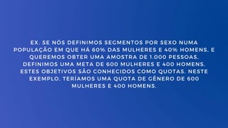 EX. SE NÓS DEFINIMOS SEGMENTOS POR SEXO NUMA
POPULAÇÃO EM QUE HÁ 60% DAS MULHERES E 40% HOMENS, E
QUEREMOS OBTER UMA AMOSTRA DE 1.000 PESSOAS,
DEFINIMOS UMA META DE 600 MULHERES E 400 HOMENS.
ESTES OBJETIVOS SÃO CONHECIDOS COMO QUOTAS. NESTE
EXEMPLO, TERÍAMOS UMA QUOTA DE GÊNERO DE 600
MULHERES E 400 HOMENS.
 