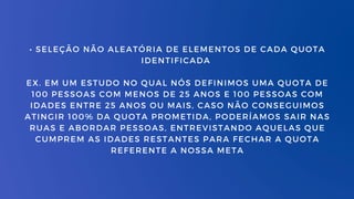 • SELEÇÃO NÃO ALEATÓRIA DE ELEMENTOS DE CADA QUOTA
IDENTIFICADA
EX. EM UM ESTUDO NO QUAL NÓS DEFINIMOS UMA QUOTA DE
100 PESSOAS COM MENOS DE 25 ANOS E 100 PESSOAS COM
IDADES ENTRE 25 ANOS OU MAIS, CASO NÃO CONSEGUIMOS
ATINGIR 100% DA QUOTA PROMETIDA, PODERÍAMOS SAIR NAS
RUAS E ABORDAR PESSOAS, ENTREVISTANDO AQUELAS QUE
CUMPREM AS IDADES RESTANTES PARA FECHAR A QUOTA
REFERENTE A NOSSA META
 