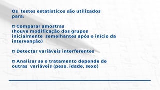 Os testes estatísticos são utilizados
para:
¤ Comparar amostras
(houve modificação dos grupos
inicialmente semelhantes após o início da
intervenção)
¤ Detectar variáveis interferentes
¤ Analisar se o tratamento depende de
outras variáveis (peso, idade, sexo)
 