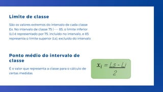 Limite de classe
São os valores extremos do intervalo de cada classe
Ex. No intervalo de classe 75 |---- 85, o limite inferior
(Li) é representado por 75, incluído no intervalo, e 85
representa o limite superior (Ls), excluído do intervalo
Ponto médio do intervalo de
classe
É o valor que representa a classe para o cálculo de
certas medidas
 
