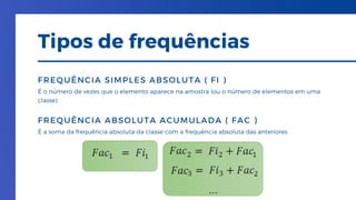 É o número de vezes que o elemento aparece na amostra (ou o número de elementos em uma
classe)
FREQUÊNCIA SIMPLES ABSOLUTA ( FI )
É a soma da frequência absoluta da classe com a frequência absoluta das anteriores
FREQUÊNCIA ABSOLUTA ACUMULADA ( FAC )
Tipos de frequências
 