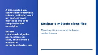 A ciência não é um
conhecimento definitivo
sobre a realidade, mas é
um conhecimento
hipotético que pode
ser questionado
e corrigido.
Ensinar
ciências não significa
apenas descrever
fatos, anunciar leis e
apresentar
novas descobertas, mas
Ensinar o método científico
Maneira crítica e racional de buscar
conhecimento
 