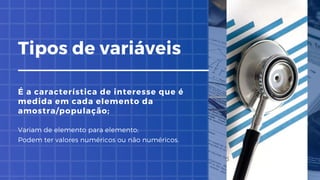Tipos de variáveis
É a característica de interesse que é
medida em cada elemento da
amostra/população;
Variam de elemento para elemento;
Podem ter valores numéricos ou não numéricos.
 