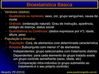 Bioestatística BásicaA ciência não é um conhecimento definitivo sobre a realidade, mas é um conhecimento hipotético que pode ser questionado e corrigido.Ensinar ciências não significa apenas descrever fatos,     anunciar leis e apresentar novas descobertas, masEnsinar o método científico    Maneira crítica e racional de buscar conhecimentoVieira S., 1991.Margotto, PR (ESCS)www.paulomargotto.com.br