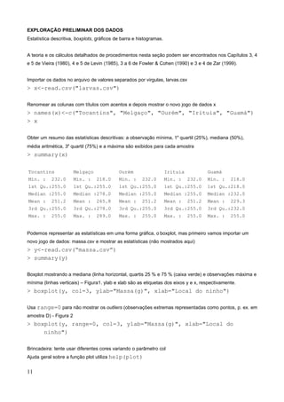 EXPLORAÇÃO PRELIMINAR DOS DADOS
Estatística descritiva, boxplots, gráficos de barra e histogramas.
A teoria e os cálculos detalhados de procedimentos nesta seção podem ser encontrados nos Capítulos 3, 4
e 5 de Vieira (1980), 4 e 5 de Levin (1985), 3 a 6 de Fowler & Cohen (1990) e 3 e 4 de Zar (1999).
Importar os dados no arquivo de valores separados por virgulas, larvas.csv
> x<-read.csv("larvas.csv")
Renomear as colunas com títulos com acentos e depois mostrar o novo jogo de dados x
> names(x)<-c("Tocantins", "Melgaço", "Ourém", "Irituia", "Guamá")
> x
Obter um resumo das estatísticas descritivas: a observação mínima, 1a
quartil (25%), mediana (50%),
média aritmética, 3a
quartil (75%) e a máxima são exibidos para cada amostra
> summary(x)
Tocantins Melgaço Ourém Irituia Guamá
Min. : 232.0 Min. : 218.0 Min. : 232.0 Min. : 232.0 Min. : 218.0
1st Qu.:255.0 1st Qu.:255.0 1st Qu.:255.0 1st Qu.:255.0 1st Qu.:218.0
Median :255.0 Median :278.0 Median :255.0 Median :255.0 Median :232.0
Mean : 251.2 Mean : 265.8 Mean : 251.2 Mean : 251.2 Mean : 229.3
3rd Qu.:255.0 3rd Qu.:278.0 3rd Qu.:255.0 3rd Qu.:255.0 3rd Qu.:232.0
Max. : 255.0 Max. : 289.0 Max. : 255.0 Max. : 255.0 Max. : 255.0
Podemos representar as estatísticas em uma forma gráfica, o boxplot, mas primeiro vamos importar um
novo jogo de dados: massa.csv e mostrar as estatísticas (não mostrados aqui)
> y<-read.csv(“massa.csv”)
> summary(y)
Boxplot mostrando a mediana (linha horizontal, quartis 25 % e 75 % (caixa verde) e observações máxima e
mínima (linhas verticais) – Figura1. ylab e xlab são as etiquetas dos eixos y e x, respectivamente.
> boxplot(y, col=3, ylab="Massa(g)", xlab="Local do ninho")
Usa range=0 para não mostrar os outliers (observações extremas representadas como pontos, p. ex. em
amostra D) - Figura 2
> boxplot(y, range=0, col=3, ylab="Massa(g)", xlab="Local do
ninho")
Brincadeira: tente usar diferentes cores variando o parâmetro col
Ajuda geral sobre a função plot utiliza help(plot)
11
 