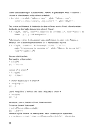 Mostrar todas as observações cruas da amostra A na forma de gráfico barplot. Anote y$A significa a
coluna A de observações no arranjo de dados y - Figura 3
> barplot(y$A,ylab="Valores crus", xlab="Valores crus",
names=as.character(y$A),cex.names=0.7, ylim=c(0,100))
Para mostrar um histograma de freqüências das observações em amostra A (mais informativo sobre a
distribuição das observações do que gráfico anterior!) - Figura 4
> hist(y$A, col=2, main="Histograma de amostra A", xlab="Classe de
massa (g)", ylab="Freqüência")
Podemos variar o número de intervalos com breaks e os limites do eixo x com xlim. Reparou as
diferenças entre os dois histogramas? Lembre, são os mesmos dados - Figura 5
> hist(y$A, breaks=2, xlim=(range(70,100)), col=2,
main="Histograma de amostra A", xlab="Classe de massa (g)",
ylab="Freqüência")
Algumas estatísticas úteis:
Desvio padrão (s) da amostra A
> sd(y$A)
[1] 4.033196
variância (s2
) da amostra A
> var(y$A)
[1] 16.26667
n, o número de observações da amostra A
> length(y$A)
[1] 10
Desvio interquartílico (a diferença entre a 3a e a 1a quartil) da amostra A
> IQR(y$A)
[1] 7.5
Reconhece a formula para calcular o erro padrão da média?
Erro padrão da média da amostra A
> sd(y$A)/sqrt(length(y$A))
[1] 1.275408
Simule um jogo de dados de 100 observações e a média e o desvio padrão especificados
> sim.dados<-round(rnorm(n=100,mean=74,sd=2.34));sim.dados
12
 