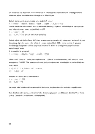 Os dados não são mostrados aqui. Lembra que os valores (e as suas estatísticas!) serão ligeiramente
diferentes devido a maneira aleatória de gerar as observações.
Calcule o erro padrão e nomeie esta como o objeto R errpad
> errpad<-sd(sim.dados)/sqrt(length(sim.dados))
Calcule o Intervalo de Confiança 95 %. A amostra é grande (n>30) então basta multiplicar o erro padrão
pelo valor crítico de z para a probabilidade p=0,05
> errpad*1.96
[1] 0.4419679 (ou um valor muito parecido)
Calcule o Intervalo de Confiança 95 % para uma pequena amostra (n<30). Neste caso, amostra A dojogo
de dados y, é preciso usar o valor crítico de t para a probabilidade 0,05 e com o número de graus de
liberdade (gl) apropriado. Lembre: pequenas amostras de dados de contagem talvez precisem ser
transformadas antes!
O erro padrão da amostra A
> errpad<-sd(y$A)/sqrt(length(y$A))
Obter o valor crítico de t com 9 graus de liberdade. O valor de 2,262 representa o valor crítico da cauda
superior com P=0,025. Olhe para um gráfico da curva normal para ver a distribuição da probabilidade em
duas caudas.
> qt(0.025,9,lower.tail=FALSE)
[1] 2.262157
Intervalo de confiança 95% da amostra A
> errpad*2.262
[1] 2.884974
Se quiser, pode também calcular estatísticas descritivas em planilhas como Gnumeric ou OpenOffice.
Mais detalhes sobre o erro padrão e intervalos de confiança podem ser obtidos em Capítulo 14 de Vieira
(1980), 7 de Levin e 11 de Fowler & Cohen (1990).
13
 