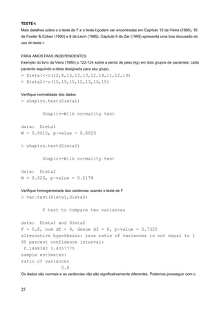 TESTE-t
Mais detalhes sobre o o teste de F e o teste-t podem ser encontradas em Capítulo 12 da Vieira (1980), 16
de Fowler & Cohen (1990) e 8 de Levin (1985). Capítulo 9 de Zar (1999) apresenta uma boa discussão do
uso do teste t.
PARA AMOSTRAS INDEPENDENTES
Exemplo do livro da Viera (1980) p.122-124 sobre a perda de peso (kg) em dois grupos de pacientes; cada
paciente seguindo a dieta designada para seu grupo.
> Dieta1<-c(12,8,15,13,10,12,14,11,12,13)
> Dieta2<-c(15,19,15,12,13,16,15)
Verifique normalidade dos dados
> shapiro.test(Dieta1)
Shapiro-Wilk normality test
data: Dieta1
W = 0.9615, p-value = 0.8029
> shapiro.test(Dieta2)
Shapiro-Wilk normality test
data: Dieta2
W = 0.926, p-value = 0.5178
Verifique homogeneidade das variâncias usando o teste de F
> var.test(Dieta1,Dieta2)
F test to compare two variances
data: Dieta1 and Dieta2
F = 0.8, num df = 9, denom df = 6, p-value = 0.7325
alternative hypothesis: true ratio of variances is not equal to 1
95 percent confidence interval:
0.1448382 3.4557775
sample estimates:
ratio of variances
0.8
Os dados são normais e as variâncias não são significativamente diferentes. Podemos prosseguir com o
25
 