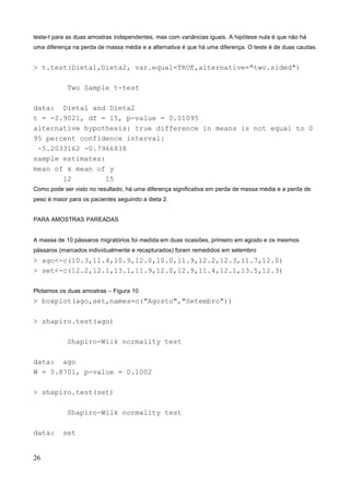teste-t para as duas amostras independentes, mas com variâncias iguais. A hipótese nula é que não há
uma diferença na perda de massa média e a alternativa é que há uma diferença. O teste é de duas caudas.
> t.test(Dieta1,Dieta2, var.equal=TRUE,alternative="two.sided")
Two Sample t-test
data: Dieta1 and Dieta2
t = -2.9021, df = 15, p-value = 0.01095
alternative hypothesis: true difference in means is not equal to 0
95 percent confidence interval:
-5.2033162 -0.7966838
sample estimates:
mean of x mean of y
12 15
Como pode ser visto no resultado, há uma diferença significativa em perda de massa média e a perda de
peso é maior para os pacientes seguindo a dieta 2.
PARA AMOSTRAS PAREADAS
A massa de 10 pássaros migratórios foi medida em duas ocasiões, primeiro em agosto e os mesmos
pássaros (marcados individualmente e recapturados) foram remedidos em setembro
> ago<-c(10.3,11.4,10.9,12.0,10.0,11.9,12.2,12.3,11.7,12.0)
> set<-c(12.2,12.1,13.1,11.9,12.0,12.9,11.4,12.1,13.5,12.3)
Plotamos os duas amostras – Figura 10
> boxplot(ago,set,names=c("Agosto","Setembro"))
> shapiro.test(ago)
Shapiro-Wilk normality test
data: ago
W = 0.8701, p-value = 0.1002
> shapiro.test(set)
Shapiro-Wilk normality test
data: set
26
 