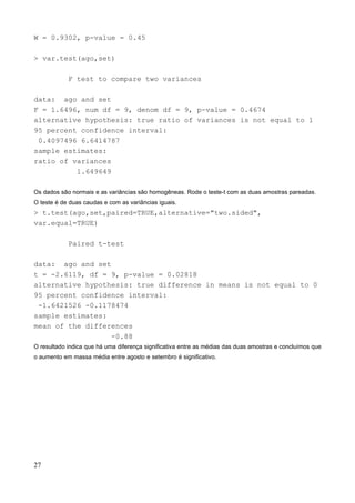 W = 0.9302, p-value = 0.45
> var.test(ago,set)
F test to compare two variances
data: ago and set
F = 1.6496, num df = 9, denom df = 9, p-value = 0.4674
alternative hypothesis: true ratio of variances is not equal to 1
95 percent confidence interval:
0.4097496 6.6414787
sample estimates:
ratio of variances
1.649649
Os dados são normais e as variâncias são homogêneas. Rode o teste-t com as duas amostras pareadas.
O teste é de duas caudas e com as variâncias iguais.
> t.test(ago,set,paired=TRUE,alternative="two.sided",
var.equal=TRUE)
Paired t-test
data: ago and set
t = -2.6119, df = 9, p-value = 0.02818
alternative hypothesis: true difference in means is not equal to 0
95 percent confidence interval:
-1.6421526 -0.1178474
sample estimates:
mean of the differences
-0.88
O resultado indica que há uma diferença significativa entre as médias das duas amostras e concluímos que
o aumento em massa média entre agosto e setembro é significativo.
27
 