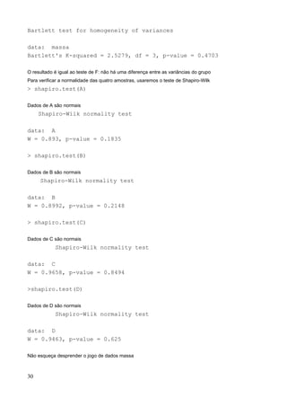 Bartlett test for homogeneity of variances
data: massa
Bartlett's K-squared = 2.5279, df = 3, p-value = 0.4703
O resultado é igual ao teste de F: não há uma diferença entre as variâncias do grupo
Para verificar a normalidade das quatro amostras, usaremos o teste de Shapiro-Wilk
> shapiro.test(A)
Dados de A são normais
Shapiro-Wilk normality test
data: A
W = 0.893, p-value = 0.1835
> shapiro.test(B)
Dados de B são normais
Shapiro-Wilk normality test
data: B
W = 0.8992, p-value = 0.2148
> shapiro.test(C)
Dados de C são normais
Shapiro-Wilk normality test
data: C
W = 0.9658, p-value = 0.8494
>shapiro.test(D)
Dados de D são normais
Shapiro-Wilk normality test
data: D
W = 0.9463, p-value = 0.625
Não esqueça desprender o jogo de dados massa
30
 