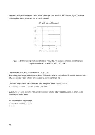 Exercício: tenta plotar as médias com o desvio padrão (±s) das amostras A-D como na Figura 6. Como é
possível plotar o erro padrão em vez do desvio padrão?
Figura 11. Diferenças significativas do teste de TukeyHSD. Os pares de amostras com diferenças
significativas são A-C e A-D. A=1, B=2, C=3, D=4.
CALCULANDO ESTATÍSTICAS USANDO tapply()
Quando as observações estão em uma coluna vertical com uma ou mais colunas de fatores, podemos usar
a função tapply para calcular a média, desvio padrão, variância, etc.
Calcular a massa média por localidade a partir do jogo de dados massa.vert:
> tapply(Massa, Localidade, mean)
Substituir sd, var e length no lugar de mean para calcular o desvio padrão, variância e número de
observações destes dados.
No final da sessão não esqueça
> detach(massa.vert)
> q()
33
 