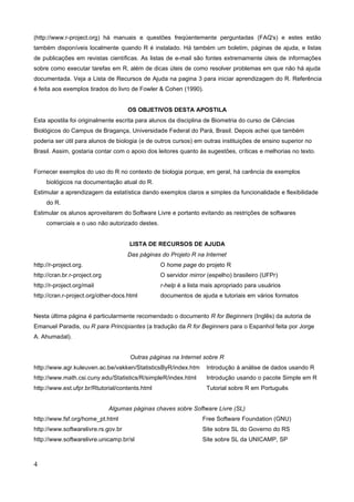 (http://www.r-project.org) há manuais e questões freqüentemente perguntadas (FAQ's) e estes estão
também disponíveis localmente quando R é instalado. Há também um boletim, páginas de ajuda, e listas
de publicações em revistas científicas. As listas de e-mail são fontes extremamente úteis de informações
sobre como executar tarefas em R, além de dicas úteis de como resolver problemas em que não há ajuda
documentada. Veja a Lista de Recursos de Ajuda na pagina 3 para iniciar aprendizagem do R. Referência
é feita aos exemplos tirados do livro de Fowler & Cohen (1990).
OS OBJETIVOS DESTA APOSTILA
Esta apostila foi originalmente escrita para alunos da disciplina de Biometria do curso de Ciências
Biológicos do Campus de Bragança, Universidade Federal do Pará, Brasil. Depois achei que também
poderia ser útil para alunos de biologia (e de outros cursos) em outras instituições de ensino superior no
Brasil. Assim, gostaria contar com o apoio dos leitores quanto às sugestões, críticas e melhorias no texto.
Fornecer exemplos do uso do R no contexto de biologia porque, em geral, há carência de exemplos
biológicos na documentação atual do R.
Estimular a aprendizagem da estatística dando exemplos claros e simples da funcionalidade e flexibilidade
do R.
Estimular os alunos aproveitarem do Software Livre e portanto evitando as restrições de softwares
comerciais e o uso não autorizado destes.
LISTA DE RECURSOS DE AJUDA
Das páginas do Projeto R na Internet
http://r-project.org. O home page do projeto R
http://cran.br.r-project.org O servidor mirror (espelho) brasileiro (UFPr)
http://r-project.org/mail r-help é a lista mais apropriado para usuários
http://cran.r-project.org/other-docs.html documentos de ajuda e tutoriais em vários formatos
Nesta última página é particularmente recomendado o documento R for Beginners (Inglês) da autoria de
Emanuel Paradis, ou R para Principiantes (a tradução da R for Beginners para o Espanhol feita por Jorge
A. Ahumadal).
Outras páginas na Internet sobre R
http://www.agr.kuleuven.ac.be/vakken/StatisticsByR/index.htm Introdução à análise de dados usando R
http://www.math.csi.cuny.edu/Statistics/R/simpleR/index.html Introdução usando o pacote Simple em R
http://www.est.ufpr.br/Rtutorial/contents.html Tutorial sobre R em Português
Algumas páginas chaves sobre Software Livre (SL)
http://www.fsf.org/home_pt.html Free Software Foundation (GNU)
http://www.softwarelivre.rs.gov.br Site sobre SL do Governo do RS
http://www.softwarelivre.unicamp.br/sl Site sobre SL da UNICAMP, SP
4
 