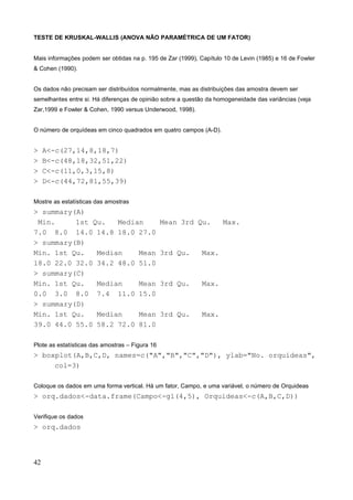 TESTE DE KRUSKAL-WALLIS (ANOVA NÃO PARAMÉTRICA DE UM FATOR)
Mais informações podem ser obtidas na p. 195 de Zar (1999), Capítulo 10 de Levin (1985) e 16 de Fowler
& Cohen (1990).
Os dados não precisam ser distribuídos normalmente, mas as distribuições das amostra devem ser
semelhantes entre si. Há diferenças de opinião sobre a questão da homogeneidade das variâncias (veja
Zar,1999 e Fowler & Cohen, 1990 versus Underwood, 1998).
O número de orquídeas em cinco quadrados em quatro campos (A-D).
> A<-c(27,14,8,18,7)
> B<-c(48,18,32,51,22)
> C<-c(11,0,3,15,8)
> D<-c(44,72,81,55,39)
Mostre as estatísticas das amostras
> summary(A)
Min. 1st Qu. Median Mean 3rd Qu. Max.
7.0 8.0 14.0 14.8 18.0 27.0
> summary(B)
Min. 1st Qu. Median Mean 3rd Qu. Max.
18.0 22.0 32.0 34.2 48.0 51.0
> summary(C)
Min. 1st Qu. Median Mean 3rd Qu. Max.
0.0 3.0 8.0 7.4 11.0 15.0
> summary(D)
Min. 1st Qu. Median Mean 3rd Qu. Max.
39.0 44.0 55.0 58.2 72.0 81.0
Plote as estatísticas das amostras – Figura 16
> boxplot(A,B,C,D, names=c("A","B","C","D"), ylab="No. orquídeas",
col=3)
Coloque os dados em uma forma vertical. Há um fator, Campo, e uma variável, o número de Orquideas
> orq.dados<-data.frame(Campo<-gl(4,5), Orquideas<-c(A,B,C,D))
Verifique os dados
> orq.dados
42
 