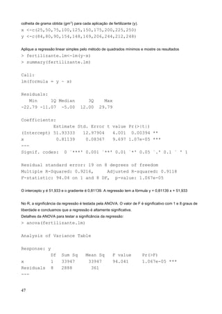colheita de grama obtida (gm-2
) para cada aplicação de fertilizante (y).
x <-c(25,50,75,100,125,150,175,200,225,250)
y <-c(84,80,90,154,148,169,206,244,212,248)
Aplique a regressão linear simples pelo método de quadrados mínimos e mostre os resultados
> fertilizante.lm<-lm(y~x)
> summary(fertilizante.lm)
Call:
lm(formula = y ~ x)
Residuals:
Min 1Q Median 3Q Max
-22.79 -11.07 -5.00 12.00 29.79
Coefficients:
Estimate Std. Error t value Pr(>|t|)
(Intercept) 51.93333 12.97904 4.001 0.00394 **
x 0.81139 0.08367 9.697 1.07e-05 ***
---
Signif. codes: 0 `***' 0.001 `**' 0.01 `*' 0.05 `.' 0.1 ` ' 1
Residual standard error: 19 on 8 degrees of freedom
Multiple R-Squared: 0.9216, Adjusted R-squared: 0.9118
F-statistic: 94.04 on 1 and 8 DF, p-value: 1.067e-05
O intercepto y é 51,933 e o gradiente é 0,81139. A regressão tem a fórmula y = 0,81139 x + 51,933
No R, a significância da regressão é testada pela ANOVA. O valor de F é significativo com 1 e 8 graus de
liberdade e concluamos que a regressão é altamente significativa.
Detalhes da ANOVA para testar a significância da regressão:
> anova(fertilizante.lm)
Analysis of Variance Table
Response: y
Df Sum Sq Mean Sq F value Pr(>F)
x 1 33947 33947 94.041 1.067e-05 ***
Residuals 8 2888 361
---
47
 