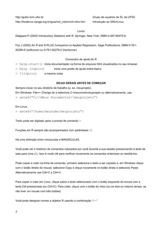http://gufsc.lcmi.ufsc.br Grupo de usuários de SL da UFSC
http://focalinux.cipsga.org.br/guia/inic_interm/ch-intro.htm Introdução ao GNU/Linux
Livros
Dalgaard P (2002) Introductory Statistics with R. Springer, New York, ISBN 0-387-95475-9.
Fox J (2002) An R and S-PLUS Companion to Applied Regression. Sage Publications, ISBN 0-761-
92280-6 (softcover) ou 0-761-92279-2 (hardcover)
Comandos de ajuda do R
> help.start() inicia documentação na forma de arquivos html visualizados no seu browser
> help (tópico) inicia uma janela de ajuda sobre tópico
> ?(tópico) a mesma coisa
DICAS GERAIS ANTES DE COMEÇAR
Sempre iniciar no seu diretório de trabalho (p. ex. meuprojeto)
Em Windows: File=> Change dir e seleciona C:meunomemeuprojeto ou alternativamente, usa
> setwd(“C:Meus Documentosmeuprojeto”)
Em Linux:
> setwd(“/home/meunome/meuprojeto”)
Texto pode ser digitado após o prompt de comando >
Funções em R sempre são acompanhados com parênteses ()
Há uma distinção entre minúsculas e MAIÚSCULAS.
Você pode ver o histórico de comandos colocados por você durante a sua sessão pressionando a tecla da
seta para cima (↑). Isso é muito útil para verificar novamente os comandos anteriores ou reeditá-los.
Pode copiar e colar na linha de comando: primeiro seleciona o texto a ser copiado e, em Windows clique
com o botão direito do mouse, selecione Copy e clique novamente no botão direta e selecione Paste.
Alternativamente use Crtl+C e Ctrl+V.
Para copiar e colar em Linux, clique sobre o texto selecionado com o botão esquerdo do mouse com a
tecla Ctrl pressionada (ou Ctrl+C). Para colar, clique com o botão do meio (ou os dois no mesmo tempo, se
não tiver um mouse com três botões).
Você pode designar nomes a objetos R usando a combinação “<-”
5
 