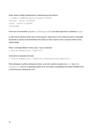 Rodar análise nmMDS (escalonamento multidimensional não-métrico)
> x.mds<-isoMDS(x.dist,k=3,maxit=9999)
initial value 0.000000
final value 0.000000
converged
Anote que é recomendado o uso de initMDS e postMDS que estão disponíveis na biblioteca vegan.
O valor final de estresse (neste caso é muito pequeno, quase zero) é uma medida de quanto a ordenação
representa os valores de dissimilaridade entre Sítios na matriz. Quanto menor o estresse melhor é essa
representação.
Plotar a ordenação MDS em branco (tipo = nula), inicialmente
> plot(x.mds$points, type="n")
Acrescentar as etiquetas dos locais
> text(x.mds$points, labels=as.character(row.names(x)))
Pode embelezar os gráficos (etiquetas de eixos, cores etc.) usando as opções de plot. Veja demo
(graphics) para ver a capacidade gráfica de R. Há também a possibilidade de realizar ANOSIM, PCA,
e outras técnicas multivariáveis no R.
53
 