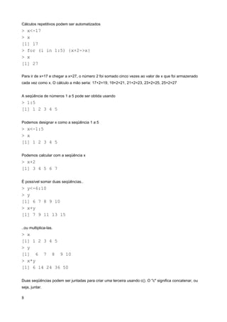 Cálculos repetitivos podem ser automatizados
> x<-17
> x
[1] 17
> for (i in 1:5) {x+2->x}
> x
[1] 27
Para ir de x=17 e chegar a x=27, o número 2 foi somado cinco vezes ao valor de x que foi armazenado
cada vez como x. O cálculo a mão seria: 17+2=19, 19+2=21, 21+2=23, 23+2=25, 25+2=27
A seqüência de números 1 a 5 pode ser obtida usando
> 1:5
[1] 1 2 3 4 5
Podemos designar x como a seqüência 1 a 5
> x<-1:5
> x
[1] 1 2 3 4 5
Podemos calcular com a seqüência x
> x+2
[1] 3 4 5 6 7
É possível somar duas seqüências..
> y<-6:10
> y
[1] 6 7 8 9 10
> x+y
[1] 7 9 11 13 15
..ou multiplica-las.
> x
[1] 1 2 3 4 5
> y
[1] 6 7 8 9 10
> x*y
[1] 6 14 24 36 50
Duas seqüências podem ser juntadas para criar uma terceira usando c(). O "c" significa concatenar, ou
seja, juntar.
8
 
