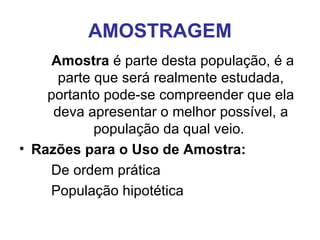 AMOSTRAGEM Amostra  é parte desta população, é a parte que será realmente estudada, portanto pode-se compreender que ela deva apresentar o melhor possível, a população da qual veio.  Razões para o Uso de Amostra: De ordem prática População hipotética  