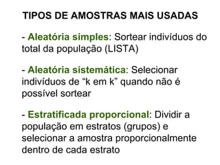 TIPOS DE AMOSTRAS MAIS USADAS -  Aleatória simples : Sortear indivíduos do total da população (LISTA) -  Aleatória sistemática : Selecionar indivíduos de “k em k” quando não é possível sortear -  Estratificada proporcional : Dividir a população em estratos (grupos) e selecionar a amostra proporcionalmente dentro de cada estrato 