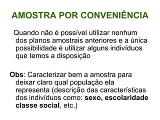 AMOSTRA POR CONVENIÊNCIA Quando não é possível utilizar nenhum dos planos amostrais anteriores e a única possibilidade é utilizar alguns indivíduos que temos a disposição Obs : Caracterizar bem a amostra para deixar claro qual população ela representa (descrição das características dos indivíduos como:  sexo,   escolaridade classe social , etc.) 