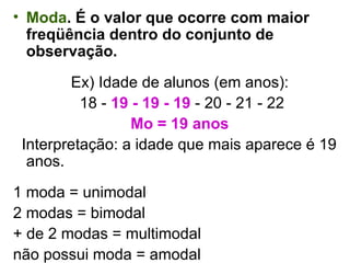 Moda . É o valor que ocorre com maior freqüência dentro do conjunto de observação. Ex) Idade de alunos (em anos): 18 -  19 - 19 - 19  - 20 - 21 - 22 Mo = 19 anos Interpretação: a idade que mais aparece é 19 anos. 1 moda = unimodal  2 modas = bimodal + de 2 modas = multimodal  não possui moda = amodal 