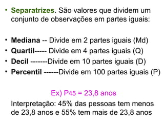 Separatrizes . São valores que dividem um conjunto de observações em partes iguais: Mediana  -- Divide em 2 partes iguais (Md) Quartil ----- Divide em 4 partes iguais (Q) Decil  -------Divide em 10 partes iguais (D) Percentil  ------Divide em 100 partes iguais (P) Ex) P 45  = 23,8 anos Interpretação: 45% das pessoas tem menos de 23,8 anos e 55% tem mais de 23,8 anos 