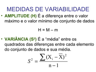 MEDIDAS DE VARIABILIDADE AMPLITUDE (H)   É a diferença entre o valor máximo e o valor mínimo de conjunto de dados H = M – m VARIÂNCIA (S 2 )  É a “média” entre os quadrados das diferenças entre cada elemento do conjunto de dados e sua média.  