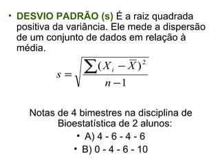 DESVIO PADRÃO (s)   É a raiz quadrada positiva da variância. Ele mede a dispersão de um conjunto de dados em relação à média. Notas de 4 bimestres na disciplina de Bioestatística de 2 alunos: A) 4 - 6 - 4 - 6 B) 0 - 4 - 6 - 10 