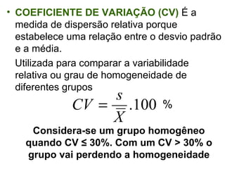 COEFICIENTE DE VARIAÇÃO (CV)   É a medida de dispersão relativa porque estabelece uma relação entre o desvio padrão e a média.  Utilizada para comparar a variabilidade relativa ou grau de homogeneidade de diferentes grupos Considera-se um grupo homogêneo quando CV ≤ 30%. Com um CV > 30% o grupo vai perdendo a homogeneidade % 
