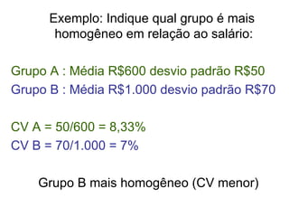 Exemplo: Indique qual grupo é mais homogêneo em relação ao salário: Grupo A : Média R$600 desvio padrão R$50 Grupo B : Média R$1.000 desvio padrão R$70 CV A = 50/600 = 8,33% CV B = 70/1.000 = 7% Grupo B mais homogêneo (CV menor) 