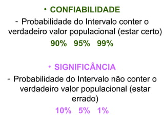 CONFIABILIDADE Probabilidade do Intervalo conter o verdadeiro valor populacional (estar certo) 90%  95%  99% SIGNIFICÂNCIA Probabilidade do Intervalo não conter o verdadeiro valor populacional (estar errado) 10%  5%  1% 
