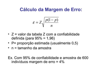 Cálculo da Margem de Erro: Z = valor da tabela Z com a confiabilidade definida (para 95% = 1,96) P= proporção estimada (usualmente 0,5) n = tamanho da amostra Ex. Com 95% de confiabilidade e amostra de 600 indivíduos margem de erro = 4% 