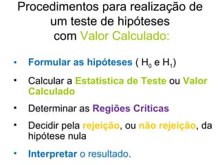 Procedimentos para realização de um teste de hipóteses  com  Valor Calculado: Formular as hipóteses   ( H 0  e H 1 ) Calcular a  Estatística de Teste   ou   Valor Calculado Determinar as  Regiões Críticas Decidir pela  rejeição , ou   não rejeição , da hipótese nula Interpretar  o resultado . 