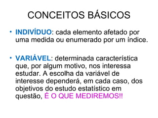 CONCEITOS BÁSICOS INDIVÍDUO : cada elemento afetado por uma medida ou enumerado por um índice. VARIÁVEL : determinada característica que, por algum motivo, nos interessa estudar. A escolha da variável de interesse dependerá, em cada caso, dos objetivos do estudo estatístico em questão,  É O QUE MEDIREMOS!! 