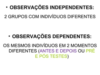 OBSERVAÇÕES INDEPENDENTES: 2 GRUPOS COM INDIVÍDUOS DIFERENTES OBSERVAÇÕES DEPENDENTES: OS MESMOS INDIVÍDUOS EM 2 MOMENTOS DIFERENTES ( ANTES E DEPOIS  OU  PRÉ E PÓS TESTES ) 