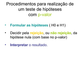 Procedimentos para realização de um teste de hipóteses com  p-valor Formular as hipóteses  ( H0 e H1) Decidir pela  rejeição , ou  não rejeição , da hipótese nula (com base no p-valor) Interpretar  o resultado. 