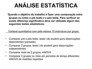 ANÁLISE ESTATÍSTICA Quando o objetivo do trabalho é fazer uma comparação entre grupos ou entre o pré teste e o pós teste. Para verificar se existe diferença significativa deve ser utilizado algum dos seguintes testes estatísticos:   Variável quantitativa com pelo menos 15 indivíduos por grupo:  Comparar pré e pós teste: teste t de student para observações dependentes (pareado) Comparar 2 grupos: teste t de student para observações independentes Comparar mais de 2 grupos: ANOVA Comparar 2 grupos ou mais em períodos de tempo diferentes: ANOVA de medidas repetidas 