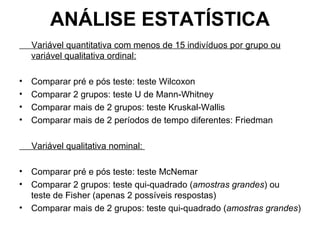 ANÁLISE ESTATÍSTICA Variável quantitativa com menos de 15 indivíduos por grupo ou variável qualitativa ordinal: Comparar pré e pós teste: teste Wilcoxon Comparar 2 grupos: teste U de Mann-Whitney Comparar mais de 2 grupos: teste Kruskal-Wallis Comparar mais de 2 períodos de tempo diferentes: Friedman   Variável qualitativa nominal:  Comparar pré e pós teste: teste McNemar Comparar 2 grupos: teste qui-quadrado ( amostras grandes ) ou teste de Fisher (apenas 2 possíveis respostas) Comparar mais de 2 grupos: teste qui-quadrado ( amostras grandes ) 