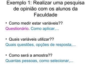 Exemplo 1: Realizar uma pesquisa de opinião com os alunos da Faculdade Como medir estar variáveis??  Questionário .  Como aplicar,...   Quais variáveis utilizar??  Quais questões, opções de resposta,... Como será a amostra??  Quantas pessoas, como selecionar,... 