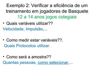 Exemplo 2: Verificar a eficiência de um treinamento em jogadores de Basquete  12 a 14 anos jogos colegiais Quais variáveis utilizar??  Velocidade, Impulsão,... Como medir estar variáveis??. Quais Protocolos utilizar. Como será a amostra??  Quantas pessoas,  como selecionar ,... 