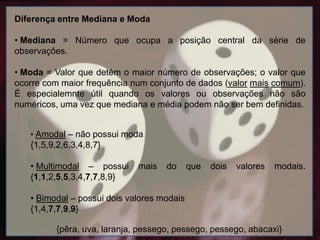 Diferença entre Mediana e Moda
• Mediana = Número que ocupa a posição central da série de
observações.
• Moda = Valor que detém o maior número de observações; o valor que
ocorre com maior frequência num conjunto de dados (valor mais comum).
É especialemnte útil quando os valores ou observações não são
numéricos, uma vez que mediana e média podem não ser bem definidas.
• Amodal – não possui moda
{1,5,9,2,6,3,4,8,7}
• Multimodal – possui mais do que dois valores modais.
{1,1,2,5,5,3,4,7,7,8,9}
• Bimodal – possui dois valores modais
{1,4,7,7,9,9}
{pêra, uva, laranja, pessego, pessego, pessego, abacaxi}
 