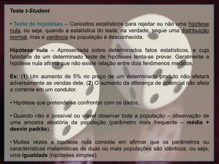 Teste t-Student
• Teste de hipóteses – Conceitos estatísticos para rejeitar ou não uma hipótese
nula, ou seja, quando a estatística do teste, na verdade, segue uma distribuição
normal, mas a variância da população é desconhecida.
Hipótese nula – Apresentada sobre determinados fatos estatísticos, e cuja
falsidade de um determinado teste de hipóteses tenta-se provar. Geralmente a
hipótese nula afirma que não existe relação entre dois fenômenos medidos.
Ex: (1) Um aumento de 5% no preço de um determinado produto não afetará
adversamente as vendas dele. (2) O aumento da diferença de potencial não afeta
a corrente em um condutor.
• Hipótese que pretende-se confrontar com os dados.
• Quando não é possível ou viável observar toda a população – observação de
uma amostra aleatória da população (parâmetro mais frequente – média +
desvio padrão).
• Muitas vezes a hipótese nula consiste em afirmar que os parâmetros ou
características matemáticas de duas ou mais populações são idênticos, ou seja,
uma igualdade (hipóteses simples).
 