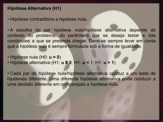 Hipótese Alternativa (H1)
• Hipótese contraditória a hipótese nula.
• A escolha do par hipótese nula/hipótese alternativa depende do
contexto do problema, do parâmtero que se deseja testar e das
conclusões a que se pretende chegar. Deve-se sempre levar em conta
que a hipótese nula é sempre formulada sob a forma de igualdade.
• Hipótese nula (H0: u = 0)
• Hipótese alternativa (H1: u # 0; H1: u < 1; H1: u > 1)
• Cada par de hipótese nula/hipótese alternativa conduz a um teste de
hipóteses diferente. Uma diferente hipótese alternativa pode conduzir a
uma decisão diferente em comparação a hipótese nula.
 