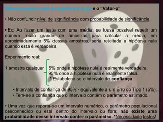 Diferença entre nível de significância (α) e o “Valor-p”
• Não confundir nível de significância com probabilidade de significância
• Ex: Ao fazer um teste com uma média, se fosse possível repetir um
número muito grande de amostras para calcular a média, em
aproximadamente 5% dessas amostras, seria rejeitada a hipótese nula
quando esta é verdadeira.
Experimento real:
1 amostra qualquer 5% onde a hipótese nula é realmente verdadeira.
95% onde a hipótese nula é realmente falsa.
* Estabelece-se o intervalo de confiança
• Intervalo de confiança de 95% - equivalente a um Erro do Tipo 1 (5%).
• Tem-se a confiança que o intervalo contêm o parâmetro estimado.
• Uma vez que reporta-se um intervalo numérico, o parâmetro populacional
desconhecido ou está dentro do intervalo ou fora; não existe uma
probabilidade desse intervalo conter o parâmetro. *Necessidade testes!
 