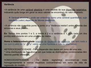 Variância
• A variância de uma variável aleatória é uma medida da sua dispersão estatística,
indicando quão longe em geral os seus valores se encontram do valor esperado.
 Variável aleatória – pode ser entendida como uma variável quantitativa, cujo
resultado (valor) depende de fatores aleatórios.
• A variância não é medida ponto a ponto (é a "distância média") entre a média das
amostras e seus pontos...
Ex: Temos dois pontos 1 e 3, a média é 2 e a variância é 1, pois cada um dos
pontos está distante em uma unidade da média.
Homo e heterocedasticidade (medida de dispersão da variância, não tem nada a
ver com o valor do “p”. O “p” valida se uma hipótese é nula ou alternativa)
HETEROCEDASTICIDADE - Forte dispersão dos dados em torno de uma reta.
* Uma distribuição de frequências em que todas as distribuições condicionadas têm
desvios padrão diferentes.
HOMOCEDASTICIDADE - Os dados regredidos encontram-se mais
homogeneamente e menos dispersos (concentrados) em torno da reta de
regressão do modelo.
 