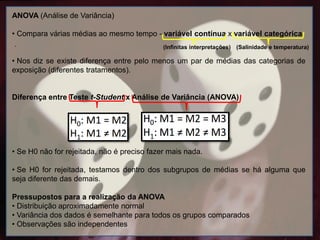 .
.
ANOVA (Análise de Variância)
• Compara várias médias ao mesmo tempo - variável contínua x variável categórica.
• Nos diz se existe diferença entre pelo menos um par de médias das categorias de
exposição (diferentes tratamentos).
Diferença entre Teste t-Student x Análise de Variância (ANOVA)
• Se H0 não for rejeitada, não é preciso fazer mais nada.
• Se H0 for rejeitada, testamos dentro dos subgrupos de médias se há alguma que
seja diferente das demais.
Pressupostos para a realização da ANOVA
• Distribuição aproximadamente normal
• Variância dos dados é semelhante para todos os grupos comparados
• Observações são independentes
(Infinitas interpretações) (Salinidade e temperatura)
 