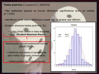 Testes post-hoc (“a posteriori”) [ANOVA]
• São realizados apenas se houver diferenças significativas entre as médias
(p < 0,05)
• Identificam onde está a diferença e quais são os grupos que diferem.
• Existem diversos testes post-hoc. Ex:
• Tukey [mais usado e mais exigente]
• SNK (Student-Newman-Keuls)
•Distribuição aproximadamente normal
(SIMÉTRICA)
• Variância dos dados é semelhante
para todos os grupos comparados
• Observações são independentes
 