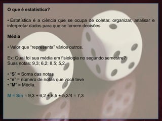 O que é estatística?
• Estatística é a ciência que se ocupa de coletar, organizar, analisar e
interpretar dados para que se tomem decisões.
Média
• Valor que “representa” vários outros.
Ex: Qual foi sua média em fisiologia no segundo semestre?
Suas notas: 9,3; 6,2; 8,5; 5,2.
• “S” = Soma das notas
• “n” = número de notas que você teve
• “M” = Média.
M = S/n = 9,3 + 6,2 + 8,5 + 5,2/4 = 7,3
 